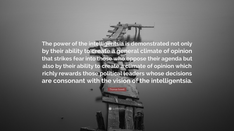 Thomas Sowell Quote: “The power of the intelligentsia is demonstrated not only by their ability to create a general climate of opinion that strikes fear into those who oppose their agenda but also by their ability to create a climate of opinion which richly rewards those political leaders whose decisions are consonant with the vision of the intelligentsia.”