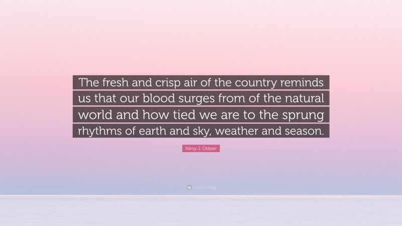 Kilroy J. Oldster Quote: “The fresh and crisp air of the country reminds us that our blood surges from of the natural world and how tied we are to the sprung rhythms of earth and sky, weather and season.”