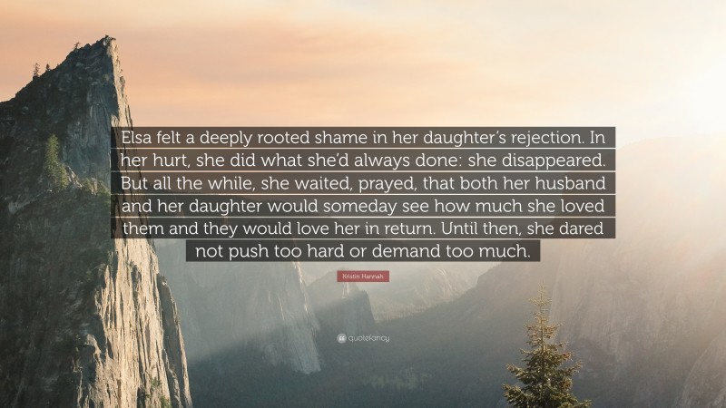 Kristin Hannah Quote: “Elsa felt a deeply rooted shame in her daughter’s rejection. In her hurt, she did what she’d always done: she disappeared. But all the while, she waited, prayed, that both her husband and her daughter would someday see how much she loved them and they would love her in return. Until then, she dared not push too hard or demand too much.”