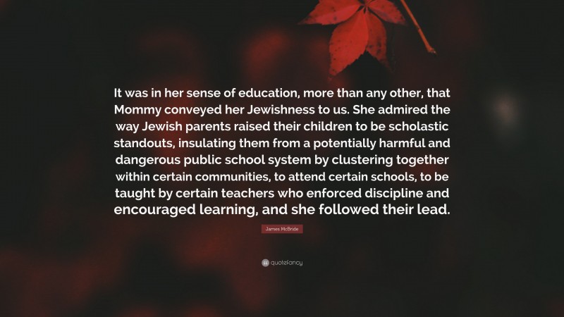 James McBride Quote: “It was in her sense of education, more than any other, that Mommy conveyed her Jewishness to us. She admired the way Jewish parents raised their children to be scholastic standouts, insulating them from a potentially harmful and dangerous public school system by clustering together within certain communities, to attend certain schools, to be taught by certain teachers who enforced discipline and encouraged learning, and she followed their lead.”