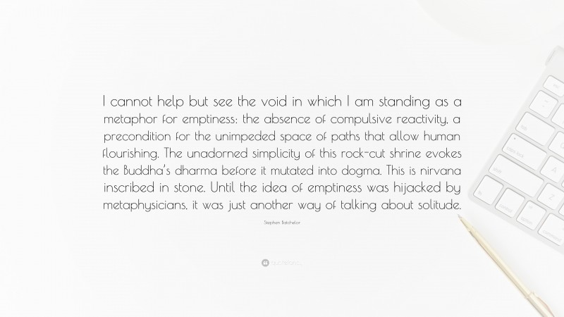 Stephen Batchelor Quote: “I cannot help but see the void in which I am standing as a metaphor for emptiness: the absence of compulsive reactivity, a precondition for the unimpeded space of paths that allow human flourishing. The unadorned simplicity of this rock-cut shrine evokes the Buddha’s dharma before it mutated into dogma. This is nirvana inscribed in stone. Until the idea of emptiness was hijacked by metaphysicians, it was just another way of talking about solitude.”