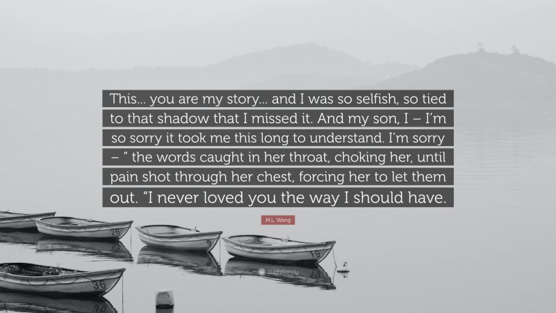 M.L. Wang Quote: “This... you are my story... and I was so selfish, so tied to that shadow that I missed it. And my son, I – I’m so sorry it took me this long to understand. I’m sorry – ” the words caught in her throat, choking her, until pain shot through her chest, forcing her to let them out. “I never loved you the way I should have.”