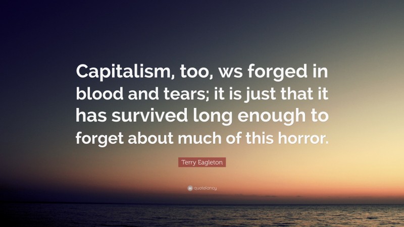 Terry Eagleton Quote: “Capitalism, too, ws forged in blood and tears; it is just that it has survived long enough to forget about much of this horror.”