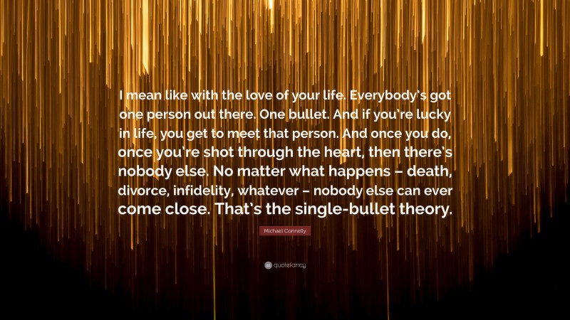 Michael Connelly Quote: “I mean like with the love of your life. Everybody’s got one person out there. One bullet. And if you’re lucky in life, you get to meet that person. And once you do, once you’re shot through the heart, then there’s nobody else. No matter what happens – death, divorce, infidelity, whatever – nobody else can ever come close. That’s the single-bullet theory.”