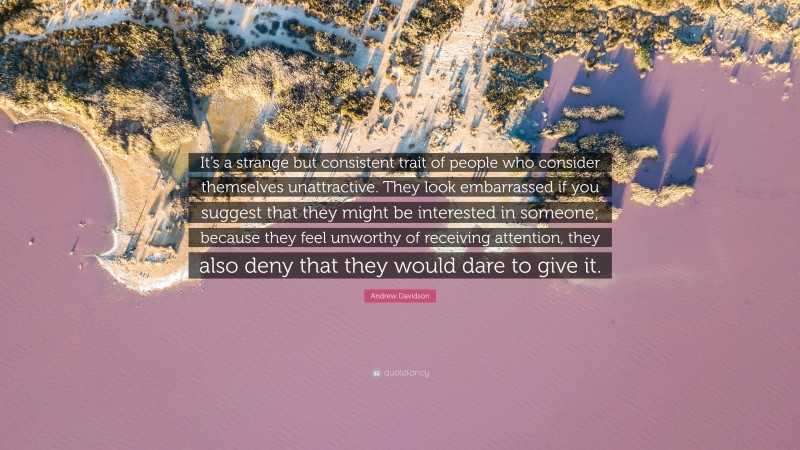 Andrew Davidson Quote: “It’s a strange but consistent trait of people who consider themselves unattractive. They look embarrassed if you suggest that they might be interested in someone; because they feel unworthy of receiving attention, they also deny that they would dare to give it.”