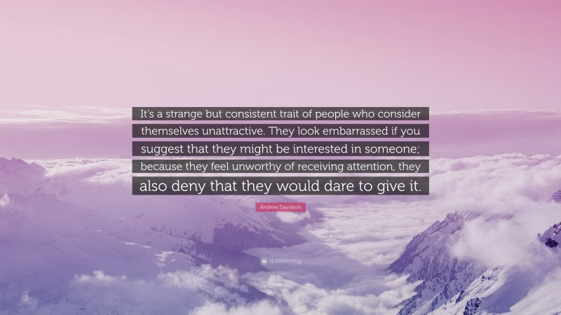 Andrew Davidson Quote: “It’s a strange but consistent trait of people who consider themselves unattractive. They look embarrassed if you suggest that they might be interested in someone; because they feel unworthy of receiving attention, they also deny that they would dare to give it.”