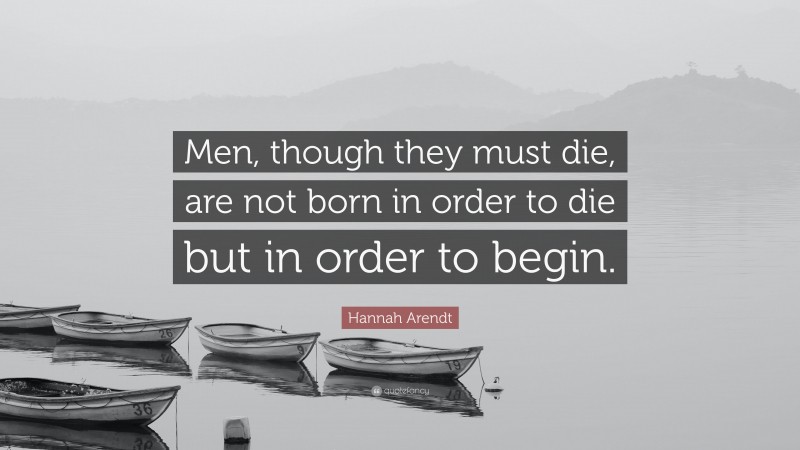 Hannah Arendt Quote: “Men, though they must die, are not born in order to die but in order to begin.”