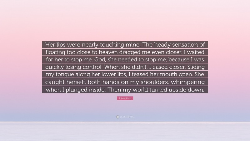 Juliette Cross Quote: “Her lips were nearly touching mine. The heady sensation of floating too close to heaven dragged me even closer. I waited for her to stop me. God, she needed to stop me, because I was quickly losing control. When she didn’t, I eased closer. Sliding my tongue along her lower lips, I teased her mouth open. She caught herself, both hands on my shoulders. whimpering when I plunged inside. Then my world turned upside down.”