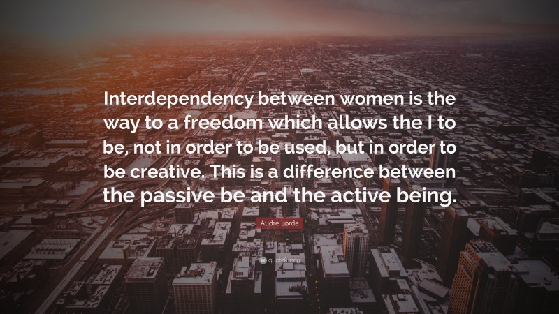 Audre Lorde Quote: “Interdependency between women is the way to a freedom which allows the I to be, not in order to be used, but in order to be creative. This is a difference between the passive be and the active being.”