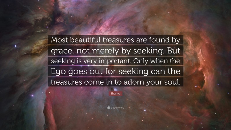 Shunya Quote: “Most beautiful treasures are found by grace, not merely by seeking. But seeking is very important. Only when the Ego goes out for seeking can the treasures come in to adorn your soul.”