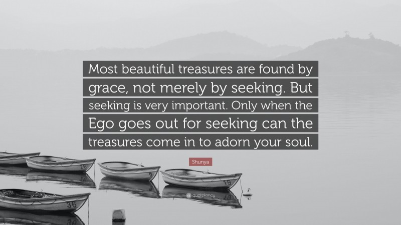 Shunya Quote: “Most beautiful treasures are found by grace, not merely by seeking. But seeking is very important. Only when the Ego goes out for seeking can the treasures come in to adorn your soul.”