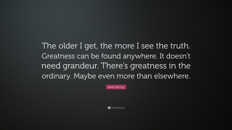 Sarah McCoy Quote: “The older I get, the more I see the truth. Greatness can be found anywhere. It doesn’t need grandeur. There’s greatness in the ordinary. Maybe even more than elsewhere.”