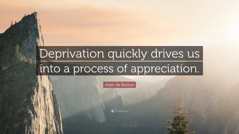 Alain de Botton Quote: “Deprivation quickly drives us into a process of appreciation.”