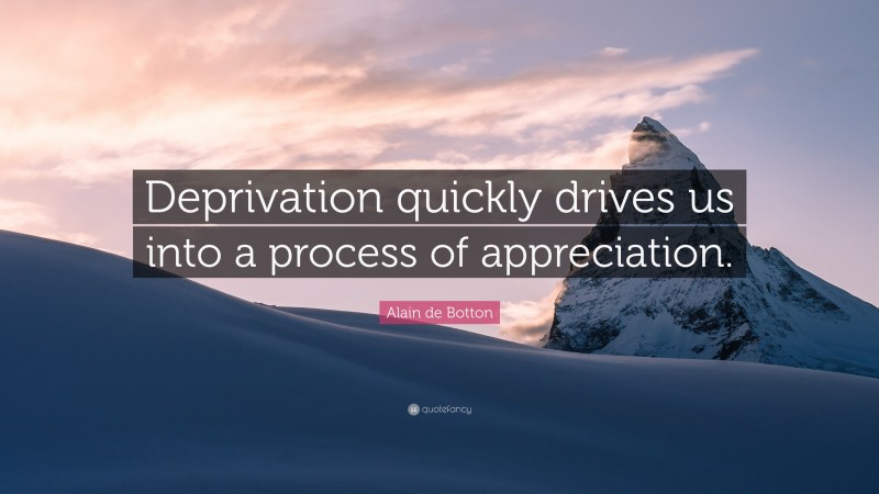 Alain de Botton Quote: “Deprivation quickly drives us into a process of appreciation.”