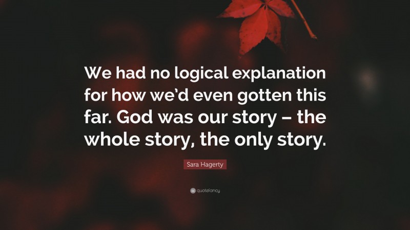 Sara Hagerty Quote: “We had no logical explanation for how we’d even gotten this far. God was our story – the whole story, the only story.”