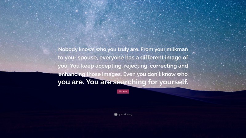 Shunya Quote: “Nobody knows who you truly are. From your milkman to your spouse, everyone has a different image of you. You keep accepting, rejecting. correcting and enhancing those images. Even you don’t know who you are. You are searching for yourself.”