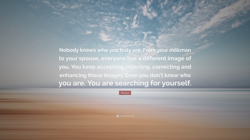 Shunya Quote: “Nobody knows who you truly are. From your milkman to your spouse, everyone has a different image of you. You keep accepting, rejecting. correcting and enhancing those images. Even you don’t know who you are. You are searching for yourself.”