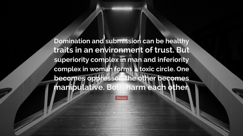 Shunya Quote: “Domination and submission can be healthy traits in an environment of trust. But superiority complex in man and inferiority complex in woman forms a toxic circle. One becomes oppressor, the other becomes manipulative. Both harm each other.”