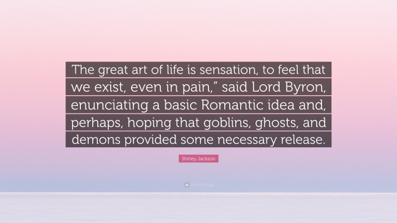 Shirley Jackson Quote: “The great art of life is sensation, to feel that we exist, even in pain,” said Lord Byron, enunciating a basic Romantic idea and, perhaps, hoping that goblins, ghosts, and demons provided some necessary release.”