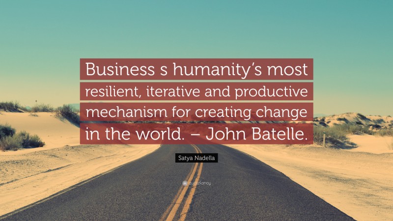 Satya Nadella Quote: “Business s humanity’s most resilient, iterative and productive mechanism for creating change in the world. – John Batelle.”