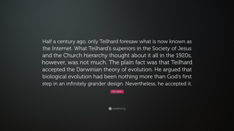 Tom Wolfe Quote: “Half a century ago, only Teilhard foresaw what is now known as the Internet. What Teilhard’s superiors in the Society of Jesus and the Church hierarchy thought about it all in the 1920s, however, was not much. The plain fact was that Teilhard accepted the Darwinian theory of evolution. He argued that biological evolution had been nothing more than God’s first step in an infinitely grander design. Nevertheless, he accepted it.”