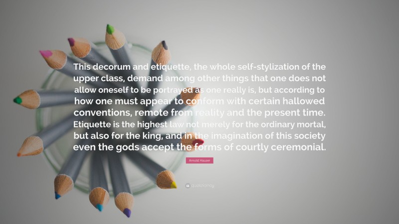 Arnold Hauser Quote: “This decorum and etiquette, the whole self-stylization of the upper class, demand among other things that one does not allow oneself to be portrayed as one really is, but according to how one must appear to conform with certain hallowed conventions, remote from reality and the present time. Etiquette is the highest law not merely for the ordinary mortal, but also for the king, and in the imagination of this society even the gods accept the forms of courtly ceremonial.”