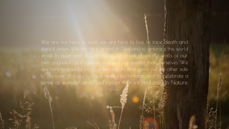 Kim Heacox Quote: “We are not here to exist; we are here to live, to face death and stare it down. We are here to trust in God and to embrace this world in all its quiet and violent beauty, to break down the walls of our own prejudices and believe in something greater than ourselves. We are here to paddle into our worst fears and come out the other side to discover glaciers, to meet them face-to-face, and to celebrate a sense of wonder and God’s plan that we find only in Nature.”