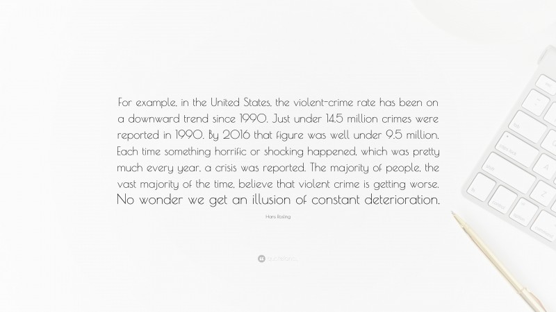 Hans Rosling Quote: “For example, in the United States, the violent-crime rate has been on a downward trend since 1990. Just under 14.5 million crimes were reported in 1990. By 2016 that figure was well under 9.5 million. Each time something horrific or shocking happened, which was pretty much every year, a crisis was reported. The majority of people, the vast majority of the time, believe that violent crime is getting worse. No wonder we get an illusion of constant deterioration.”