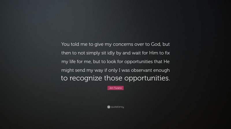 Jen Turano Quote: “You told me to give my concerns over to God, but then to not simply sit idly by and wait for Him to fix my life for me, but to look for opportunities that He might send my way if only I was observant enough to recognize those opportunities.”