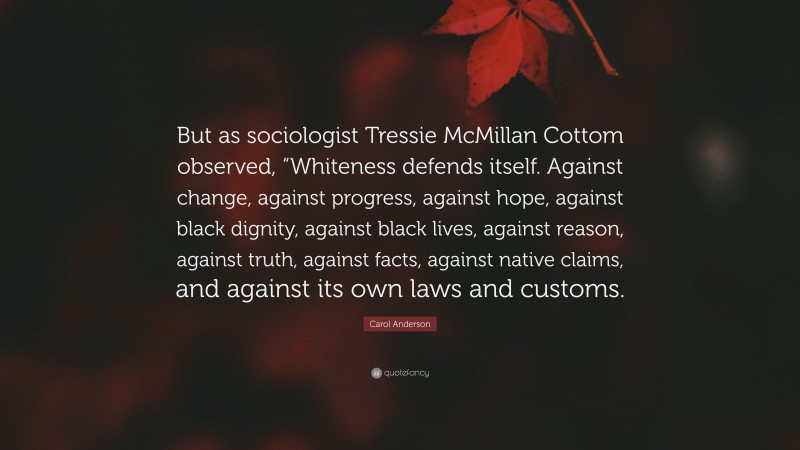 Carol Anderson Quote: “But as sociologist Tressie McMillan Cottom observed, “Whiteness defends itself. Against change, against progress, against hope, against black dignity, against black lives, against reason, against truth, against facts, against native claims, and against its own laws and customs.”