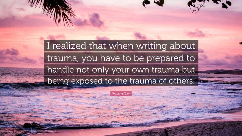 Roxane Gay Quote: “I realized that when writing about trauma, you have to be prepared to handle not only your own trauma but being exposed to the trauma of others.”