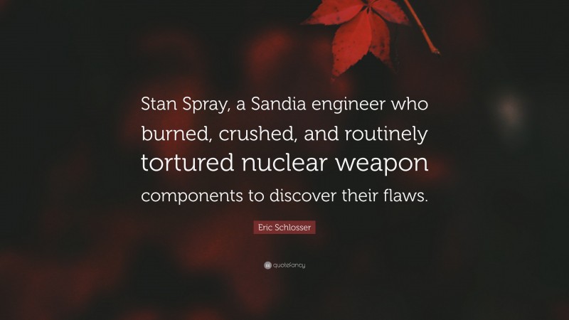 Eric Schlosser Quote: “Stan Spray, a Sandia engineer who burned, crushed, and routinely tortured nuclear weapon components to discover their flaws.”