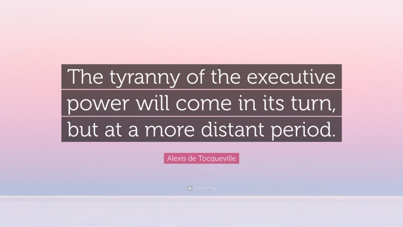 Alexis de Tocqueville Quote: “The tyranny of the executive power will come in its turn, but at a more distant period.”