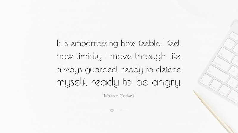 Malcolm Gladwell Quote: “It is embarrassing how feeble I feel, how timidly I move through life, always guarded, ready to defend myself, ready to be angry.”