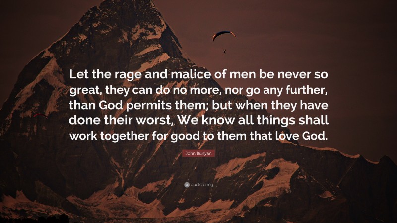 John Bunyan Quote: “Let the rage and malice of men be never so great, they can do no more, nor go any further, than God permits them; but when they have done their worst, We know all things shall work together for good to them that love God.”