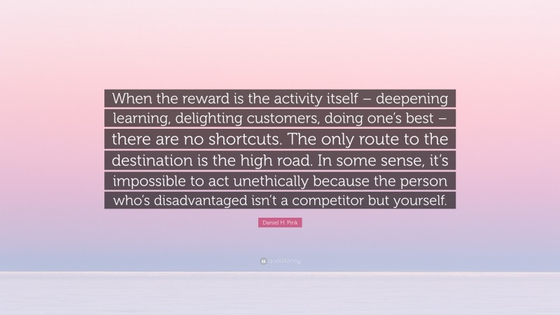 Daniel H. Pink Quote: “When the reward is the activity itself – deepening learning, delighting customers, doing one’s best – there are no shortcuts. The only route to the destination is the high road. In some sense, it’s impossible to act unethically because the person who’s disadvantaged isn’t a competitor but yourself.”