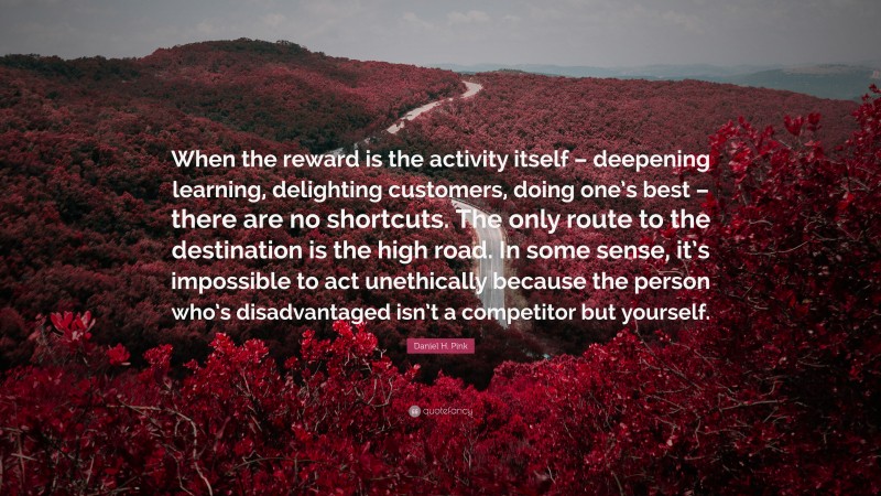 Daniel H. Pink Quote: “When the reward is the activity itself – deepening learning, delighting customers, doing one’s best – there are no shortcuts. The only route to the destination is the high road. In some sense, it’s impossible to act unethically because the person who’s disadvantaged isn’t a competitor but yourself.”