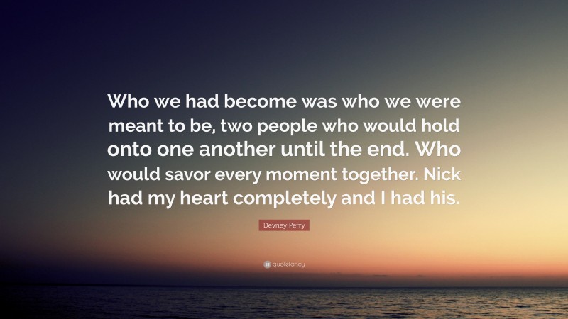 Devney Perry Quote: “Who we had become was who we were meant to be, two people who would hold onto one another until the end. Who would savor every moment together. Nick had my heart completely and I had his.”