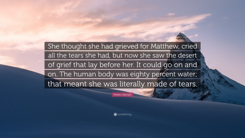 Kristin Hannah Quote: “She thought she had grieved for Matthew, cried all the tears she had, but now she saw the desert of grief that lay before her. It could go on and on. The human body was eighty percent water; that meant she was literally made of tears.”
