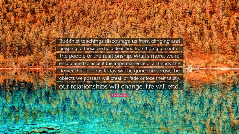 Sharon Salzberg Quote: “Buddhist teachings discourage us from clinging and grasping to those we hold dear, and from trying to control the people or the relationship. What’s more, we’re encouraged to accept the impermanence of all things: the flower that blooms today will be gone tomorrow, the objects we possess will break or fade or lose their utility, our relationships will change, life will end.”