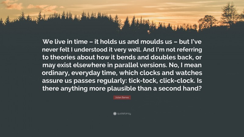 Julian Barnes Quote: “We live in time – it holds us and moulds us – but I’ve never felt I understood it very well. And I’m not referring to theories about how it bends and doubles back, or may exist elsewhere in parallel versions. No, I mean ordinary, everyday time, which clocks and watches assure us passes regularly: tick-tock, click-clock. Is there anything more plausible than a second hand?”