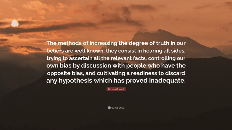 Bertrand Russell Quote: “The methods of increasing the degree of truth in our beliefs are well known; they consist in hearing all sides, trying to ascertain all the relevant facts, controlling our own bias by discussion with people who have the opposite bias, and cultivating a readiness to discard any hypothesis which has proved inadequate.”