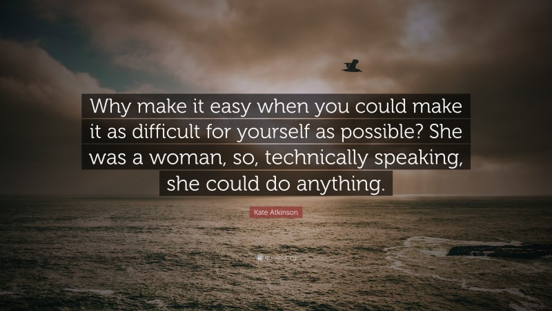 Kate Atkinson Quote: “Why make it easy when you could make it as difficult for yourself as possible? She was a woman, so, technically speaking, she could do anything.”