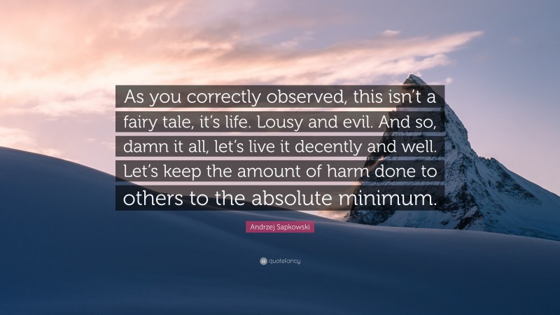 Andrzej Sapkowski Quote: “As you correctly observed, this isn’t a fairy tale, it’s life. Lousy and evil. And so, damn it all, let’s live it decently and well. Let’s keep the amount of harm done to others to the absolute minimum.”