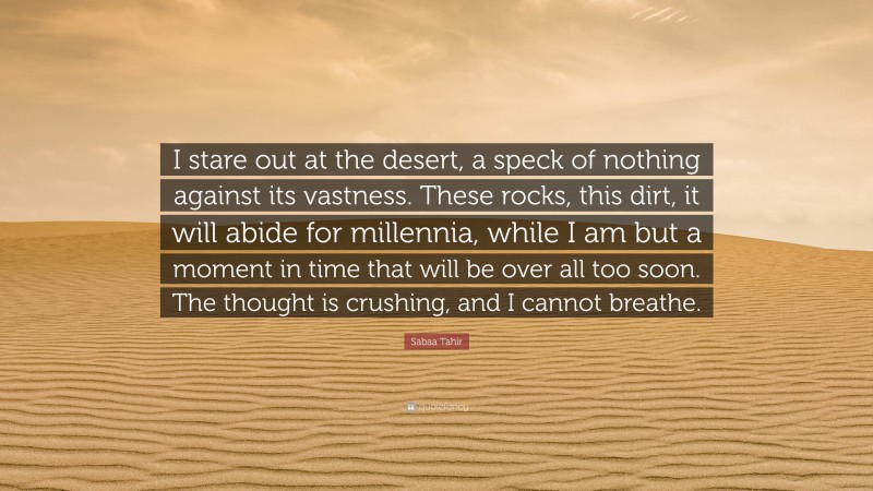 Sabaa Tahir Quote: “I stare out at the desert, a speck of nothing against its vastness. These rocks, this dirt, it will abide for millennia, while I am but a moment in time that will be over all too soon. The thought is crushing, and I cannot breathe.”