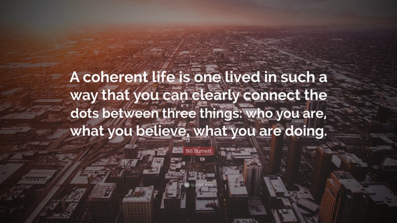 Bill Burnett Quote: “A coherent life is one lived in such a way that you can clearly connect the dots between three things: who you are, what you believe, what you are doing.”