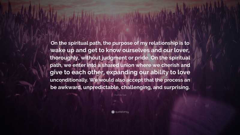 Charlotte Kasl Quote: “On the spiritual path, the purpose of my relationship is to wake up and get to know ourselves and our lover, thoroughly, without judgment or pride. On the spiritual path, we enter into a shared union where we cherish and give to each other, expanding our ability to love unconditionally. We would also accept that the process an be awkward, unpredictable, challenging, and surprising.”