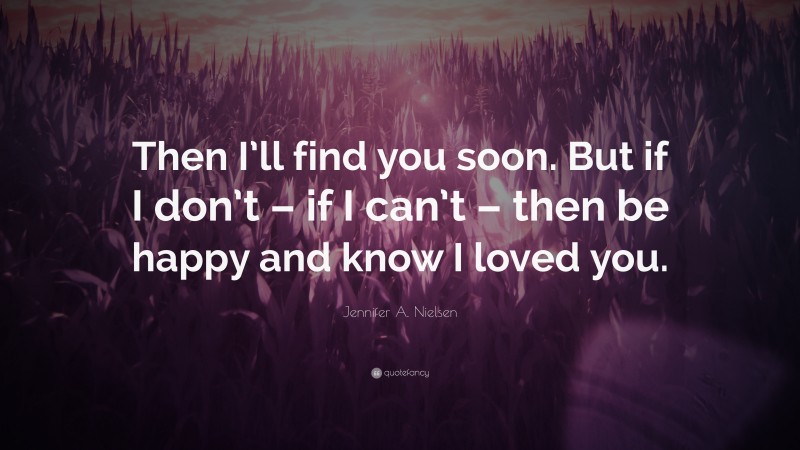 Jennifer A. Nielsen Quote: “Then I’ll find you soon. But if I don’t – if I can’t – then be happy and know I loved you.”