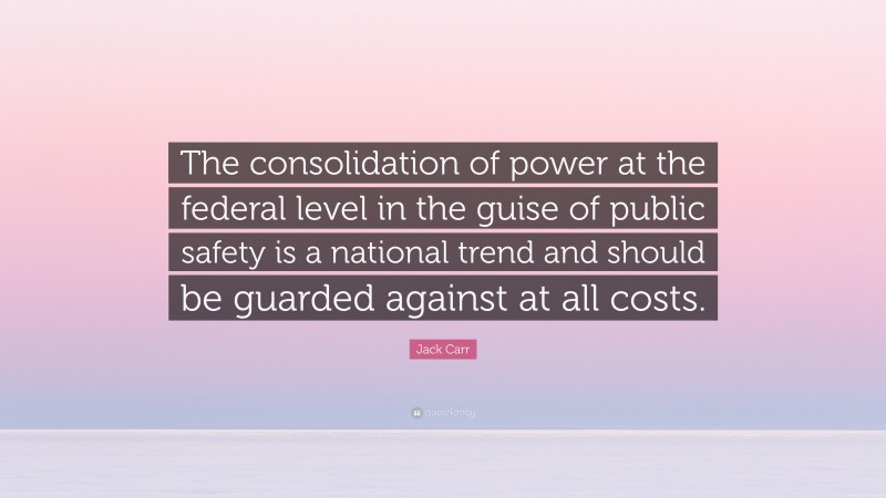 Jack Carr Quote: “The consolidation of power at the federal level in the guise of public safety is a national trend and should be guarded against at all costs.”