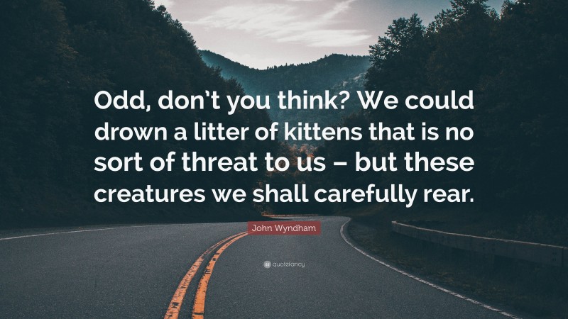 John Wyndham Quote: “Odd, don’t you think? We could drown a litter of kittens that is no sort of threat to us – but these creatures we shall carefully rear.”